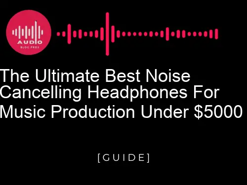 The Ultimate Best Noise Cancelling Headphones for Music Production Under $5000
